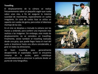 Travelling  El desplazamiento de la cámara se realiza frecuentemente sobre un pequeño vagón que rueda sobre unas vías, a fin de asegurar la máxima suavidad de movimiento, especialmente en suelos irregulares. En caso de suelos lisos se utiliza un soporte con ruedas de goma, para evitar el laborioso montaje de las vías. En el cine se desplaza a menudo la cámara con las manos y andando, para conferir una impresión más realista a las imágenes. Sin embargo, este modo de desplazamiento no se considera un travelling. Finalmente, existe también el travelling realizado desde una grúa, que puede llegar hasta el nivel del suelo o levantarse hasta una altura considerable, y girar en todas las direcciones. Un buen travelling pasa generalmente desapercibido al espectador, quien se encuentra inmerso en la acción, pero contribuye considerablemente a amenizar la película desde un punto de vista fotográfico. 