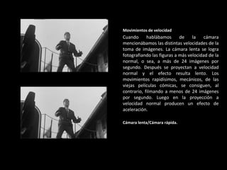 Movimientos de velocidad Cuando hablábamos de la cámara mencionábamos las distintas velocidades de la toma de imágenes. La cámara lenta se logra fotografiando las figuras a más velocidad de la normal, o sea, a más de 24 imágenes por segundo. Después se proyectan a velocidad normal y el efecto resulta lento. Los movimientos rapidísimos, mecánicos, de las viejas películas cómicas, se consiguen, al contrario, filmando a menos de 24 imágenes por segundo. Luego en la proyección a velocidad normal producen un efecto de aceleración.   Cámara lenta/Cámara rápida. 