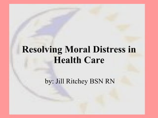 Resolving Moral Distress in Health Care by: Jill Ritchey BSN RN 