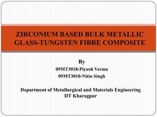ZIRCONIUM BASED BULK METALLIC
GLASS-TUNGSTEN FIBRE COMPOSITE

                          By
                09MT3018-Piyush Verma
                 09MT3010-Nitin Singh

 Department of Metallurgical and Materials Engineering
                   IIT Kharagpur
 