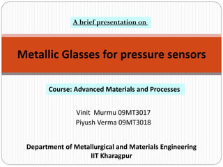 A brief presentation on



Metallic Glasses for pressure sensors

       Course: Advanced Materials and Processes


                Vinit Murmu 09MT3017
                Piyush Verma 09MT3018


 Department of Metallurgical and Materials Engineering
                   IIT Kharagpur
 