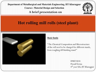 Department of Metallurgical and Materials Engineering, IIT Kharagpur
               Course:- Material Design and Selection
                   A brief presentation on


         Hot rolling mill rolls (steel plant)

                                    Basic funda

                                    “ The Chemical Composition and Microstructure
                                    of the roll need to be changed for different stands,
                                    from roughing till finishing stand ”



                                                               09MT3018
                                                               Piyush Verma
                                                               4th year UG, IIT Kharagpur
 