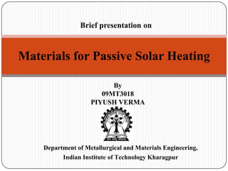 Brief presentation on



Materials for Passive Solar Heating

                          By
                       09MT3018
                    PIYUSH VERMA




    Department of Metallurgical and Materials Engineering,
          Indian Institute of Technology Kharagpur
 