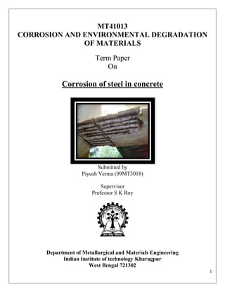 MT41013
CORROSION AND ENVIRONMENTAL DEGRADATION
              OF MATERIALS
                        Term Paper
                           On

           Corrosion of steel in concrete




                          Submitted by
                   Piyush Verma (09MT3018)

                           Supervisor
                       Professor S K Roy




     Department of Metallurgical and Materials Engineering
           Indian Institute of technology Kharagpur
                     West Bengal 721302
                                                             1
 