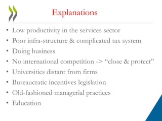 Explanations 
• Low productivity in the services sector 
• Poor infra-structure & complicated tax system 
• Doing business 
• No international competition -> “close & protect” 
• Universities distant from firms 
• Bureaucratic incentives legislation 
• Old-fashioned managerial practices 
• Education 
 