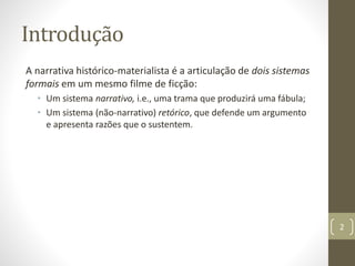 Introdução
A narrativa histórico-materialista é a articulação de dois sistemas
formais em um mesmo filme de ficção:
• Um sistema narrativo, i.e., uma trama que produzirá uma fábula;
• Um sistema (não-narrativo) retórico, que defende um argumento
e apresenta razões que o sustentem.
2
 
