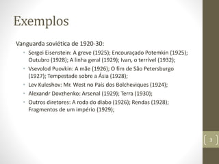 Exemplos
Vanguarda soviética de 1920-30:
• Sergei Eisenstein: A greve (1925); Encouraçado Potemkin (1925);
Outubro (1928); A linha geral (1929); Ivan, o terrível (1932);
• Vsevolod Puovkin: A mãe (1926); O fim de São Petersburgo
(1927); Tempestade sobre a Ásia (1928);
• Lev Kuleshov: Mr. West no País dos Bolcheviques (1924);
• Alexandr Dovzhenko: Arsenal (1929); Terra (1930);
• Outros diretores: A roda do diabo (1926); Rendas (1928);
Fragmentos de um império (1929);
3
 