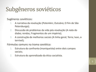 Subgêneros soviéticos
Sugêneros soviéticos:
1. A narrativa da revolução (Potemkin; Outubro; O fim de São
Petersburgo);
2. Discussão de problemas da vida pós-revolução (A roda do
diabo; rendas; Fragmentos de um império);
3. A construção de melhorias sociais (A linha geral; Terra; Ivan, o
terrível);
Fórmulas comuns na trama soviética:
1. Estrutura do confronto (maniqueísta) entre dois campos
sociais;
2. Estrutura do aprendizado da ética socialista.
5
 
