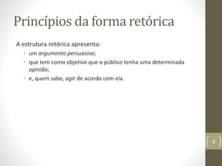 Princípios da forma retórica
A estrutura retórica apresenta:
• um argumento persuasivo;
• que tem como objetivo que o público tenha uma determinada
opinião;
• e, quem sabe, agir de acordo com ela.
6
 