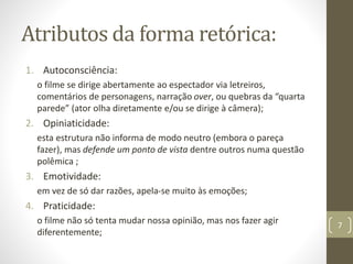 Atributos da forma retórica:
1. Autoconsciência:
o filme se dirige abertamente ao espectador via letreiros,
comentários de personagens, narração over, ou quebras da “quarta
parede” (ator olha diretamente e/ou se dirige à câmera);
2. Opiniaticidade:
esta estrutura não informa de modo neutro (embora o pareça
fazer), mas defende um ponto de vista dentre outros numa questão
polêmica ;
3. Emotividade:
em vez de só dar razões, apela-se muito às emoções;
4. Praticidade:
o filme não só tenta mudar nossa opinião, mas nos fazer agir
diferentemente;
7
 