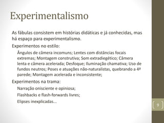 Experimentalismo
As fábulas consistem em histórias didáticas e já conhecidas, mas
há espaço para experimentalismo.
Experimentos no estilo:
Ângulos de câmera incomuns; Lentes com distâncias focais
extremas; Montagem construtiva; Som extradiegético; Câmera
lenta e câmera acelerada; Desfoque; Iluminação chamativa; Uso de
fundos neutros; Poses e atuações não-naturalistas, quebrando a 4ª
parede; Montagem acelerada e inconsistente;
Experimentos na trama:
Narração onisciente e opiniosa;
Flashbacks e flash-forwards livres;
Elipses inexplicadas...
9
 