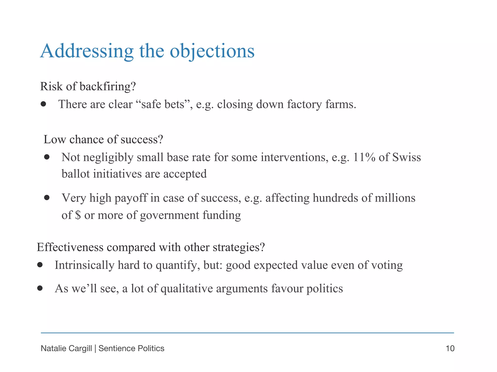 Natalie Cargill | Sentience Politics
Risk of backfiring?
● There are clear “safe bets”, e.g. closing down factory farms.
Addressing the objections
10
Low chance of success?
● Not negligibly small base rate for some interventions, e.g. 11% of Swiss
ballot initiatives are accepted
● Very high payoff in case of success, e.g. affecting hundreds of millions
of $ or more of government funding
Effectiveness compared with other strategies?
● Intrinsically hard to quantify, but: good expected value even of voting
● As we’ll see, a lot of qualitative arguments favour politics
 