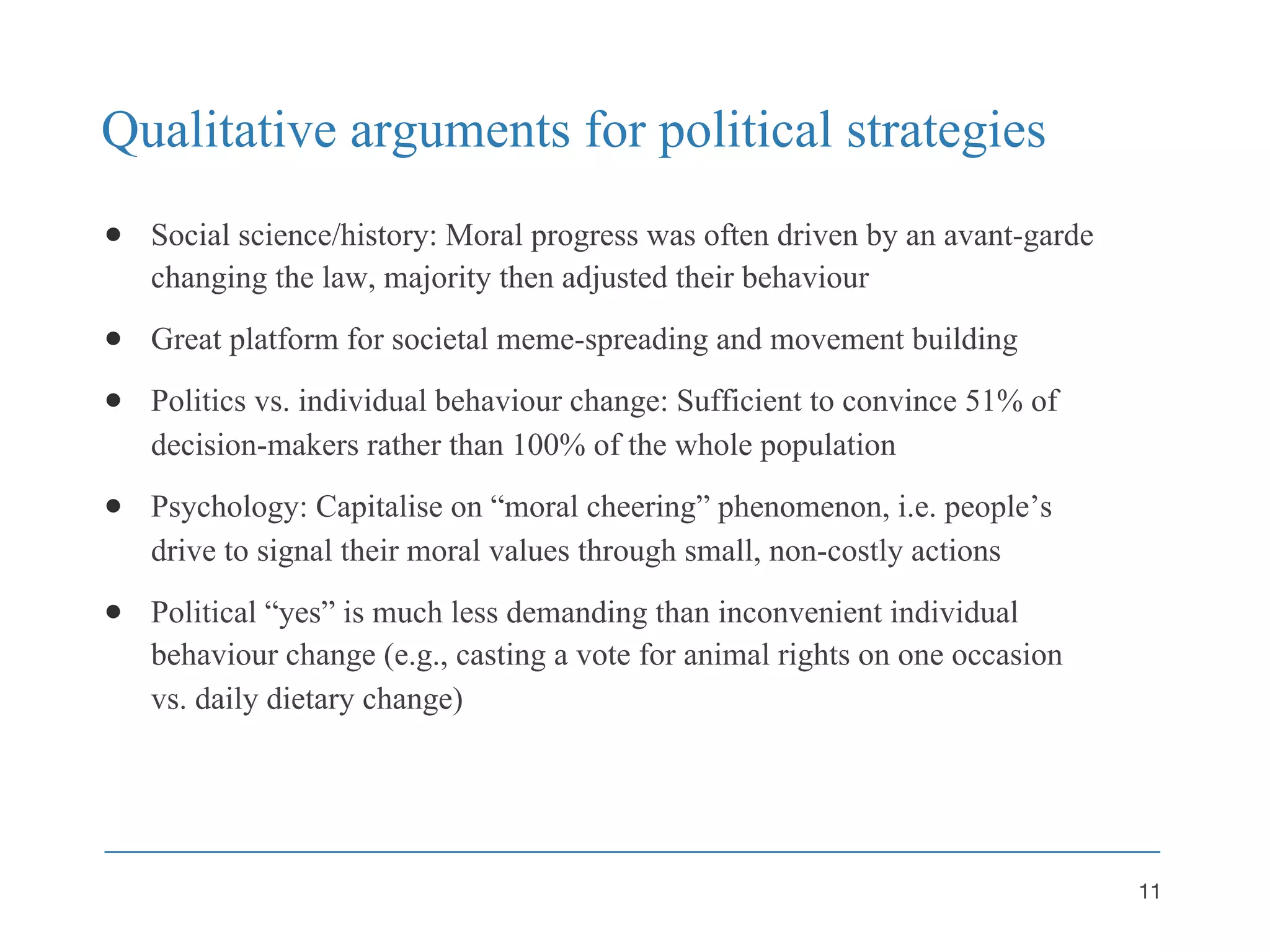 Qualitative arguments for political strategies
● Social science/history: Moral progress was often driven by an avant-garde
changing the law, majority then adjusted their behaviour
● Great platform for societal meme-spreading and movement building
● Politics vs. individual behaviour change: Sufficient to convince 51% of
decision-makers rather than 100% of the whole population
● Psychology: Capitalise on “moral cheering” phenomenon, i.e. people’s
drive to signal their moral values through small, non-costly actions
● Political “yes” is much less demanding than inconvenient individual
behaviour change (e.g., casting a vote for animal rights on one occasion
vs. daily dietary change)
11
 