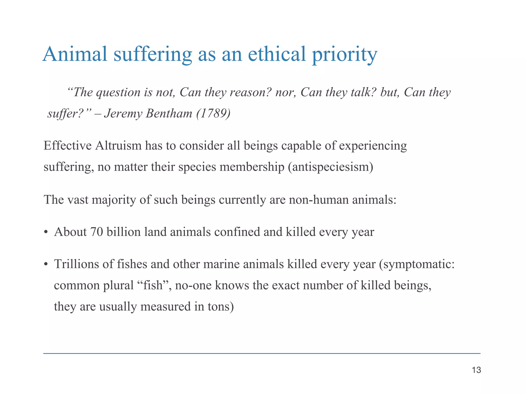 Animal suffering as an ethical priority
“The question is not, Can they reason? nor, Can they talk? but, Can they
suffer?” – Jeremy Bentham (1789)
Effective Altruism has to consider all beings capable of experiencing
suffering, no matter their species membership (antispeciesism)
The vast majority of such beings currently are non-human animals:
• About 70 billion land animals confined and killed every year
• Trillions of fishes and other marine animals killed every year (symptomatic:
common plural “fish”, no-one knows the exact number of killed beings,
they are usually measured in tons)
13
 