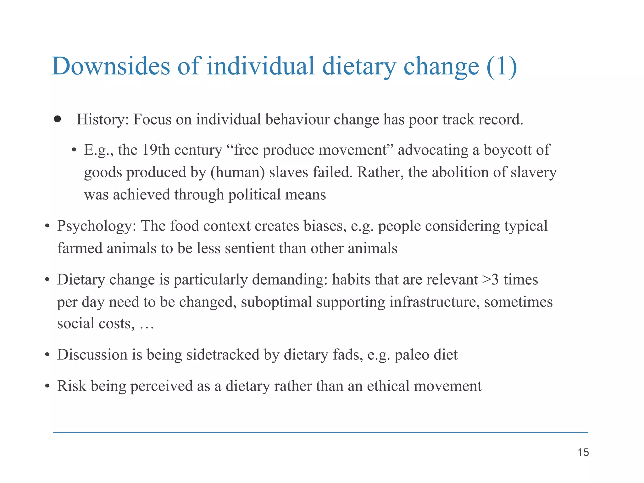 Downsides of individual dietary change (1)
● History: Focus on individual behaviour change has poor track record.
• E.g., the 19th century “free produce movement” advocating a boycott of
goods produced by (human) slaves failed. Rather, the abolition of slavery
was achieved through political means
• Psychology: The food context creates biases, e.g. people considering typical
farmed animals to be less sentient than other animals
• Dietary change is particularly demanding: habits that are relevant >3 times
per day need to be changed, suboptimal supporting infrastructure, sometimes
social costs, …
• Discussion is being sidetracked by dietary fads, e.g. paleo diet
• Risk being perceived as a dietary rather than an ethical movement
15
 