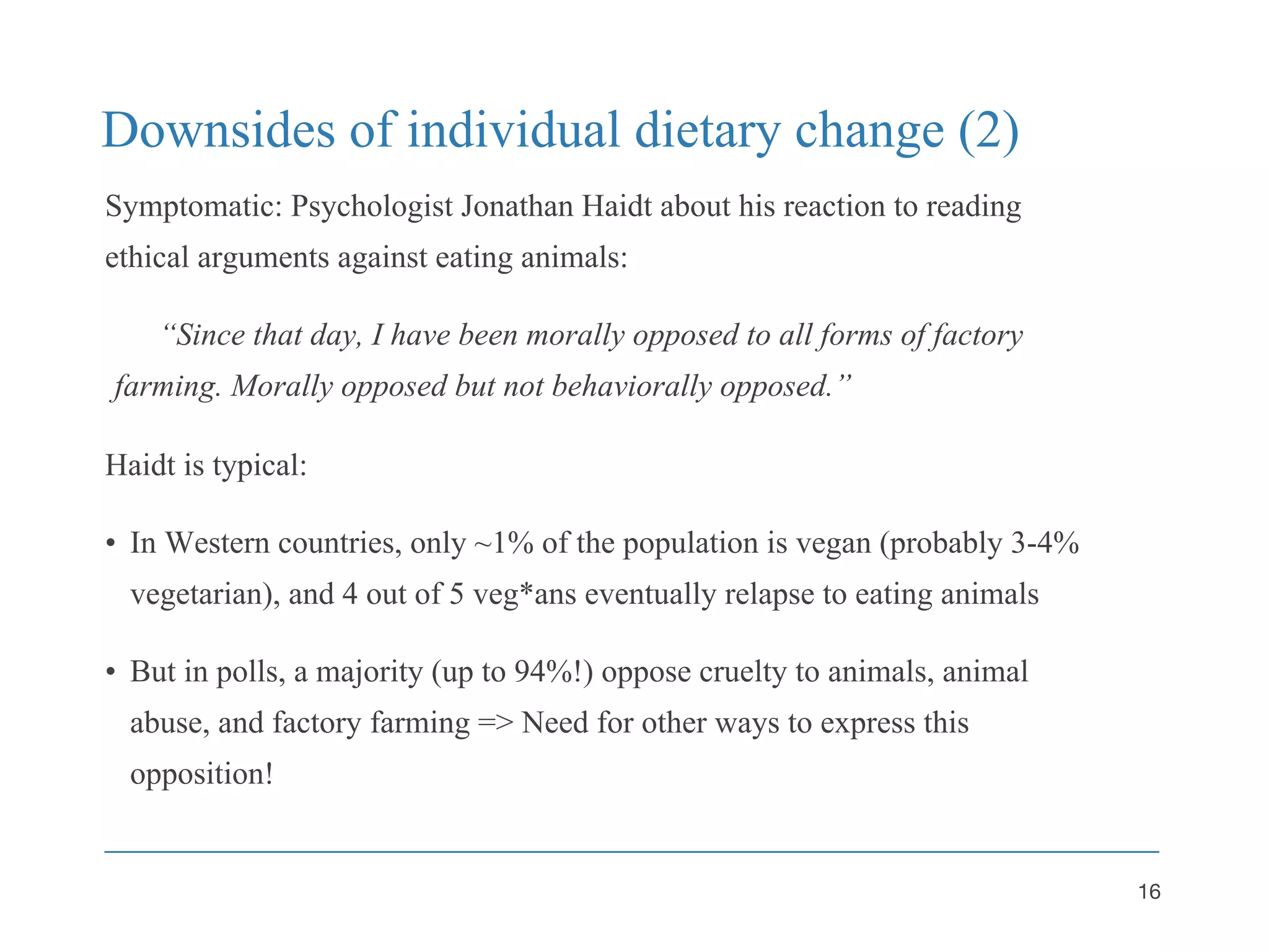 Downsides of individual dietary change (2)
Symptomatic: Psychologist Jonathan Haidt about his reaction to reading
ethical arguments against eating animals:
“Since that day, I have been morally opposed to all forms of factory
farming. Morally opposed but not behaviorally opposed.”
Haidt is typical:
• In Western countries, only ~1% of the population is vegan (probably 3-4%
vegetarian), and 4 out of 5 veg*ans eventually relapse to eating animals
• But in polls, a majority (up to 94%!) oppose cruelty to animals, animal
abuse, and factory farming => Need for other ways to express this
opposition!
16
 