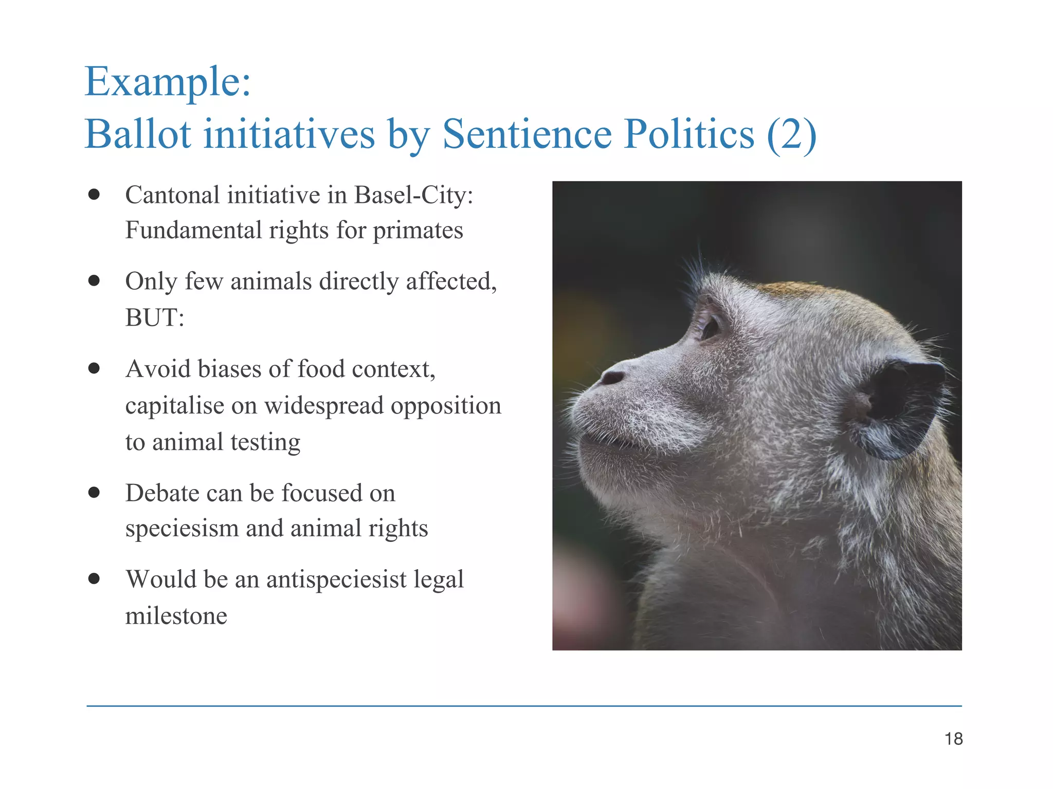 Example:
Ballot initiatives by Sentience Politics (2)
● Cantonal initiative in Basel-City:
Fundamental rights for primates
● Only few animals directly affected,
BUT:
● Avoid biases of food context,
capitalise on widespread opposition
to animal testing
● Debate can be focused on
speciesism and animal rights
● Would be an antispeciesist legal
milestone
18
 