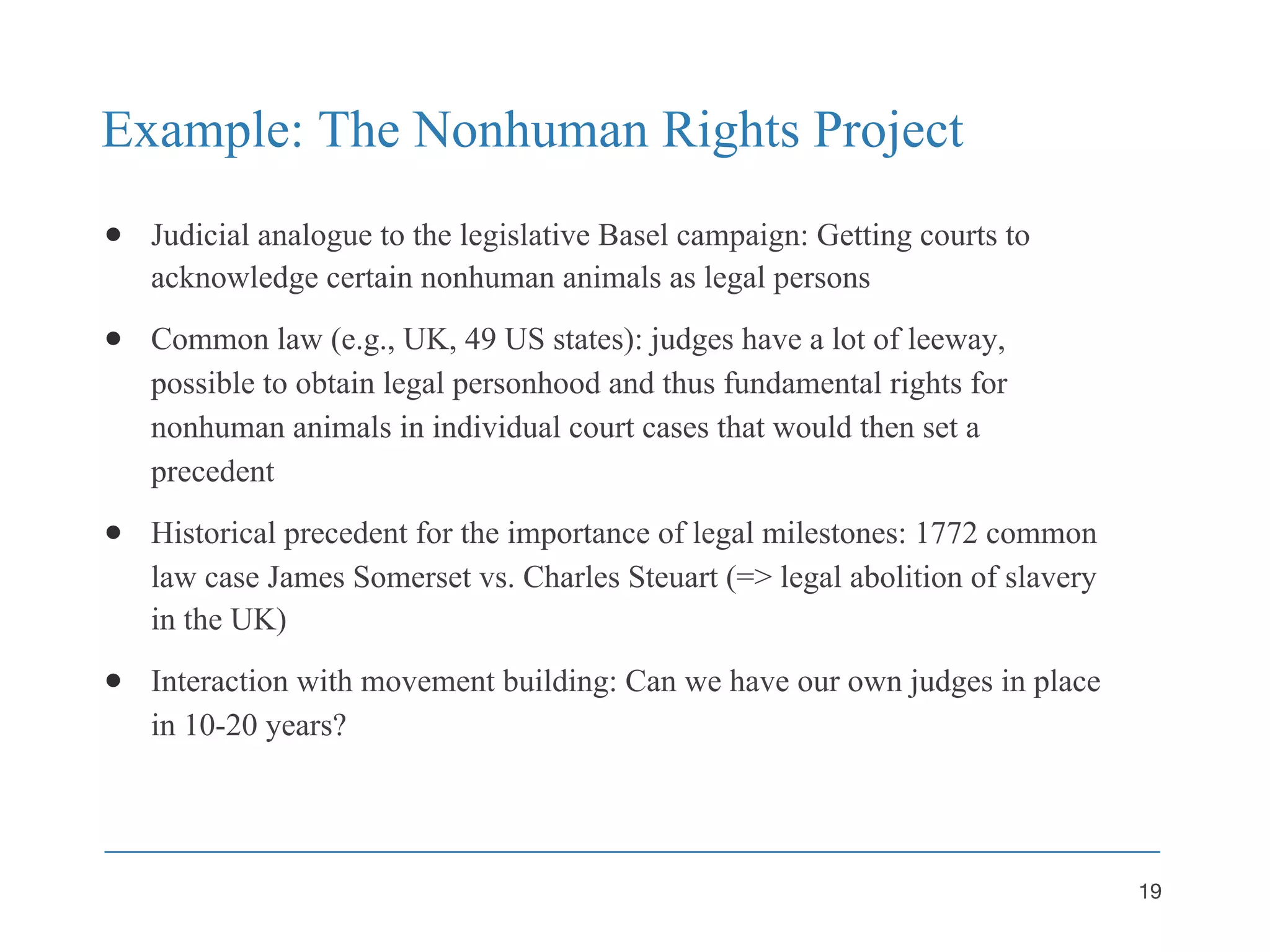 Example: The Nonhuman Rights Project
● Judicial analogue to the legislative Basel campaign: Getting courts to
acknowledge certain nonhuman animals as legal persons
● Common law (e.g., UK, 49 US states): judges have a lot of leeway,
possible to obtain legal personhood and thus fundamental rights for
nonhuman animals in individual court cases that would then set a
precedent
● Historical precedent for the importance of legal milestones: 1772 common
law case James Somerset vs. Charles Steuart (=> legal abolition of slavery
in the UK)
● Interaction with movement building: Can we have our own judges in place
in 10-20 years?
19
 
