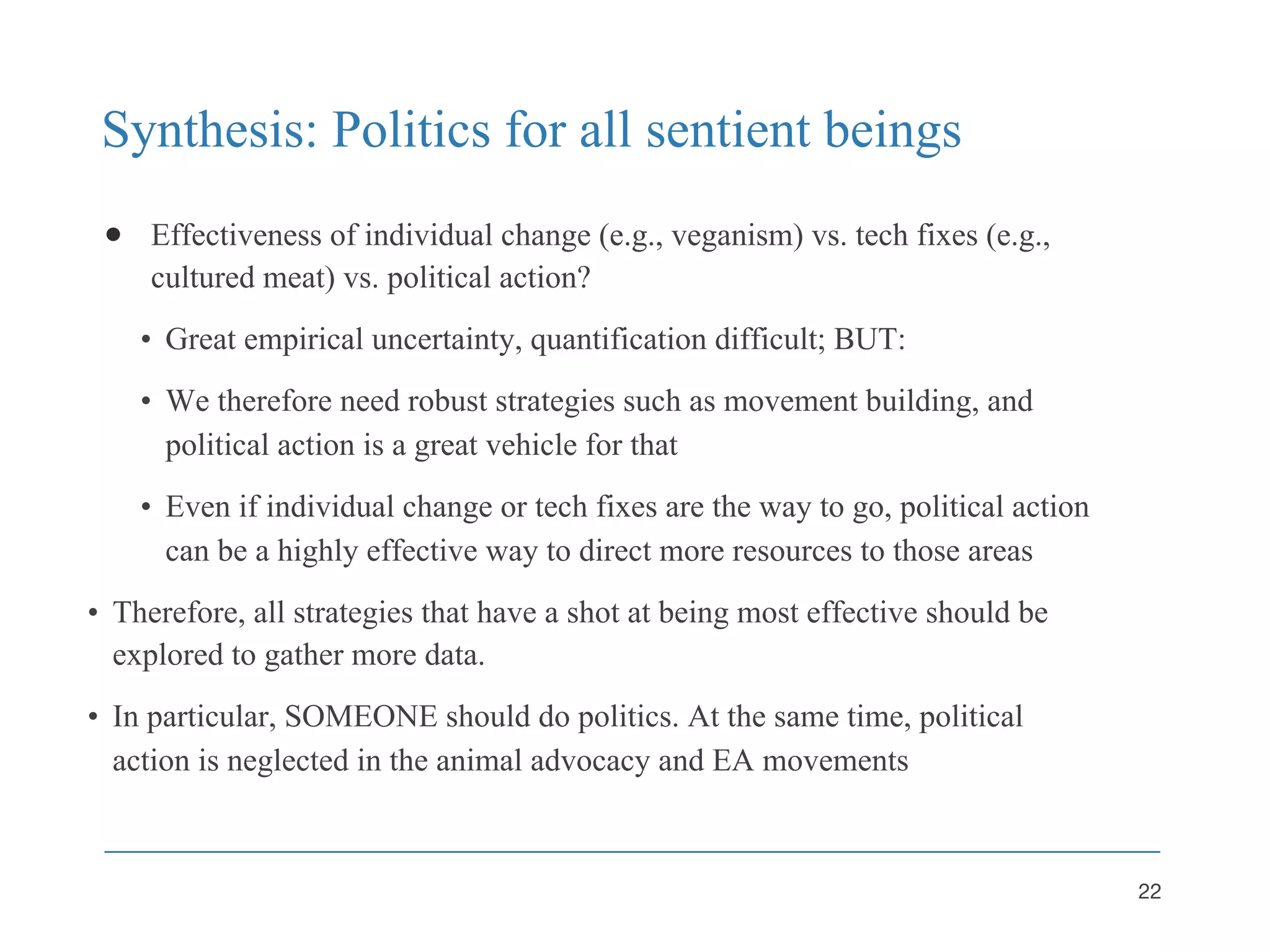 Synthesis: Politics for all sentient beings
● Effectiveness of individual change (e.g., veganism) vs. tech fixes (e.g.,
cultured meat) vs. political action?
• Great empirical uncertainty, quantification difficult; BUT:
• We therefore need robust strategies such as movement building, and
political action is a great vehicle for that
• Even if individual change or tech fixes are the way to go, political action
can be a highly effective way to direct more resources to those areas
• Therefore, all strategies that have a shot at being most effective should be
explored to gather more data.
• In particular, SOMEONE should do politics. At the same time, political
action is neglected in the animal advocacy and EA movements
22
 