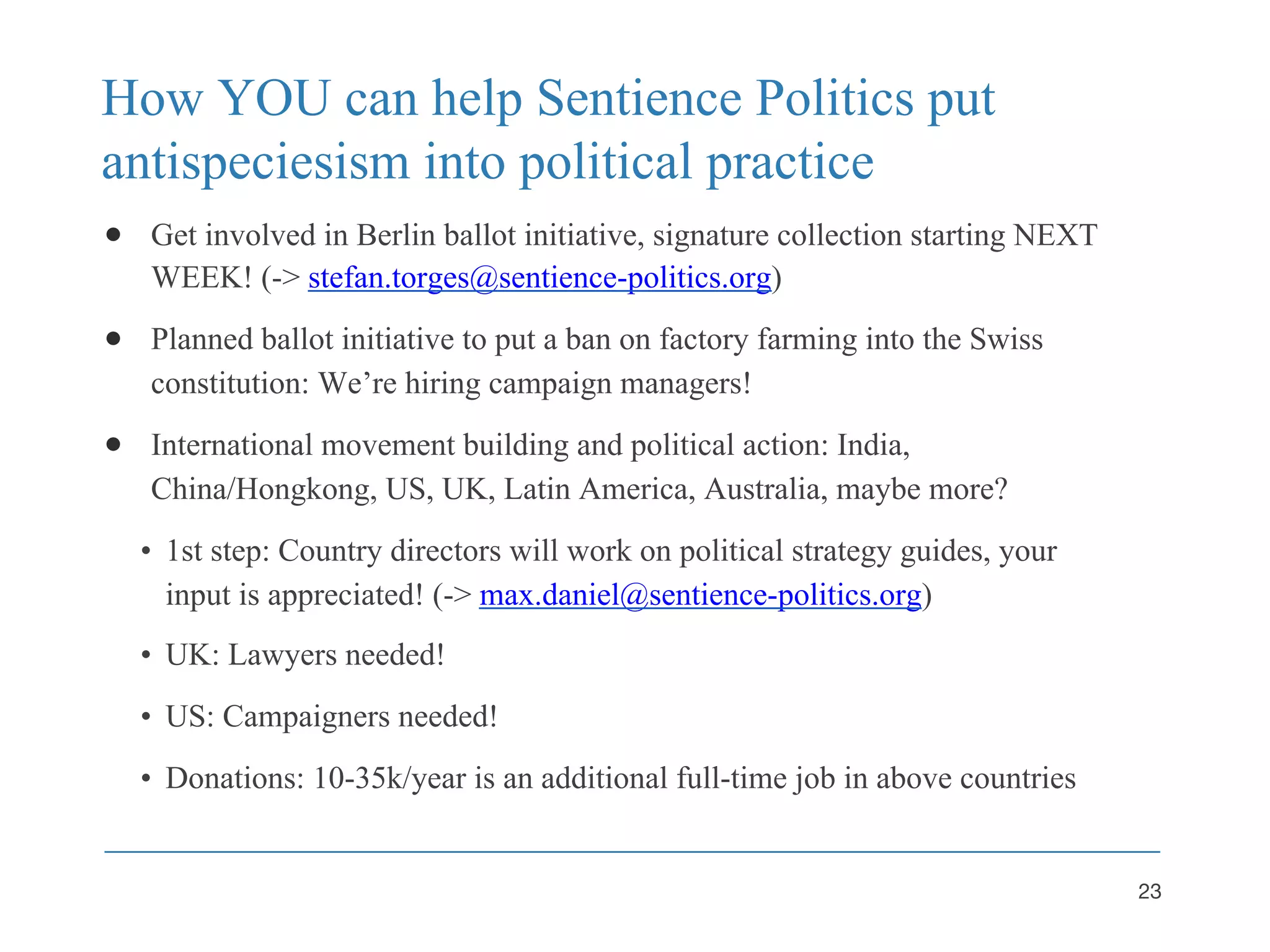How YOU can help Sentience Politics put
antispeciesism into political practice
● Get involved in Berlin ballot initiative, signature collection starting NEXT
WEEK! (-> stefan.torges@sentience-politics.org)
● Planned ballot initiative to put a ban on factory farming into the Swiss
constitution: We’re hiring campaign managers!
● International movement building and political action: India,
China/Hongkong, US, UK, Latin America, Australia, maybe more?
• 1st step: Country directors will work on political strategy guides, your
input is appreciated! (-> max.daniel@sentience-politics.org)
• UK: Lawyers needed!
• US: Campaigners needed!
• Donations: 10-35k/year is an additional full-time job in above countries
23
 