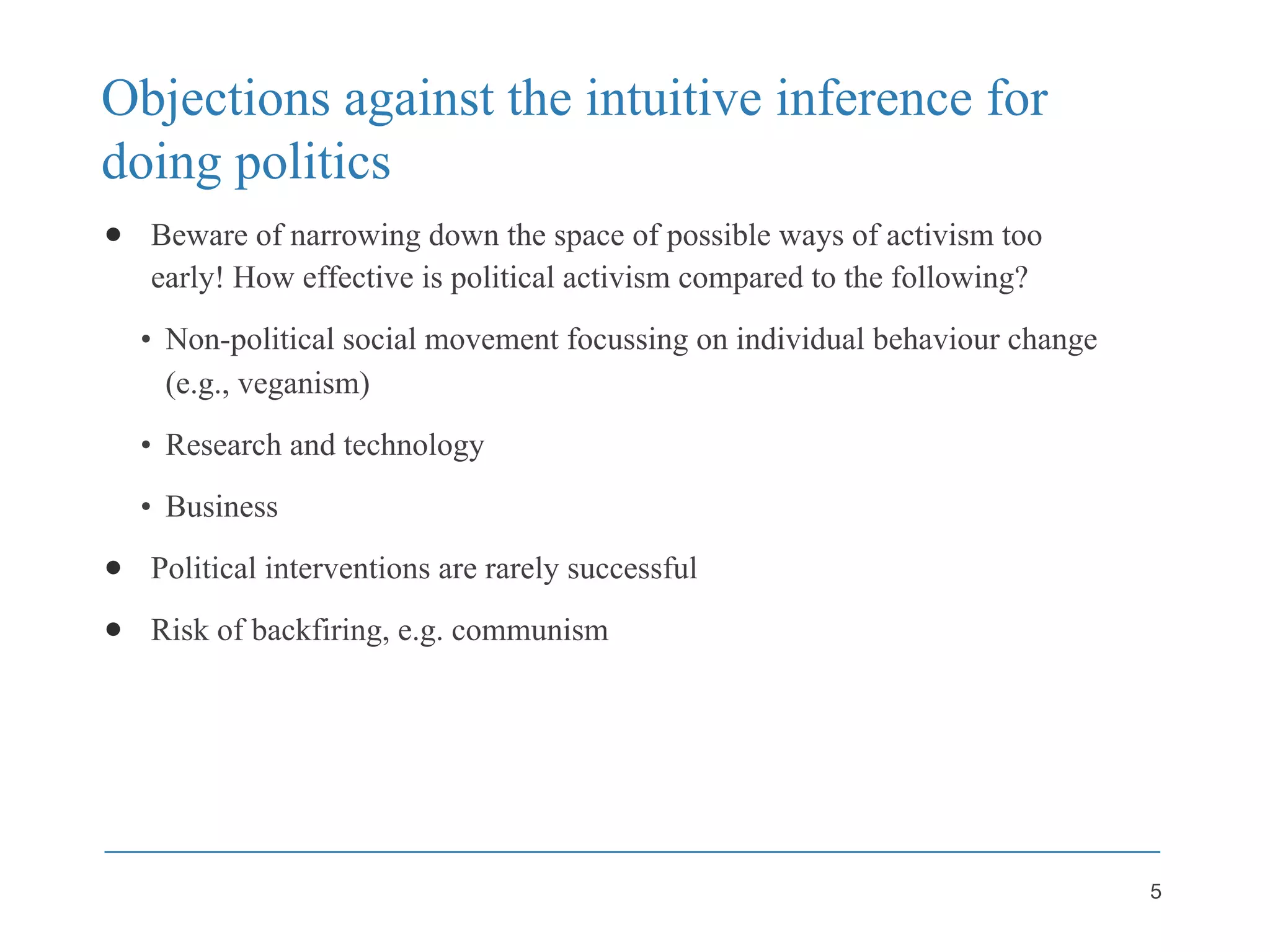 Objections against the intuitive inference for
doing politics
● Beware of narrowing down the space of possible ways of activism too
early! How effective is political activism compared to the following?
• Non-political social movement focussing on individual behaviour change
(e.g., veganism)
• Research and technology
• Business
● Political interventions are rarely successful
● Risk of backfiring, e.g. communism
5
 