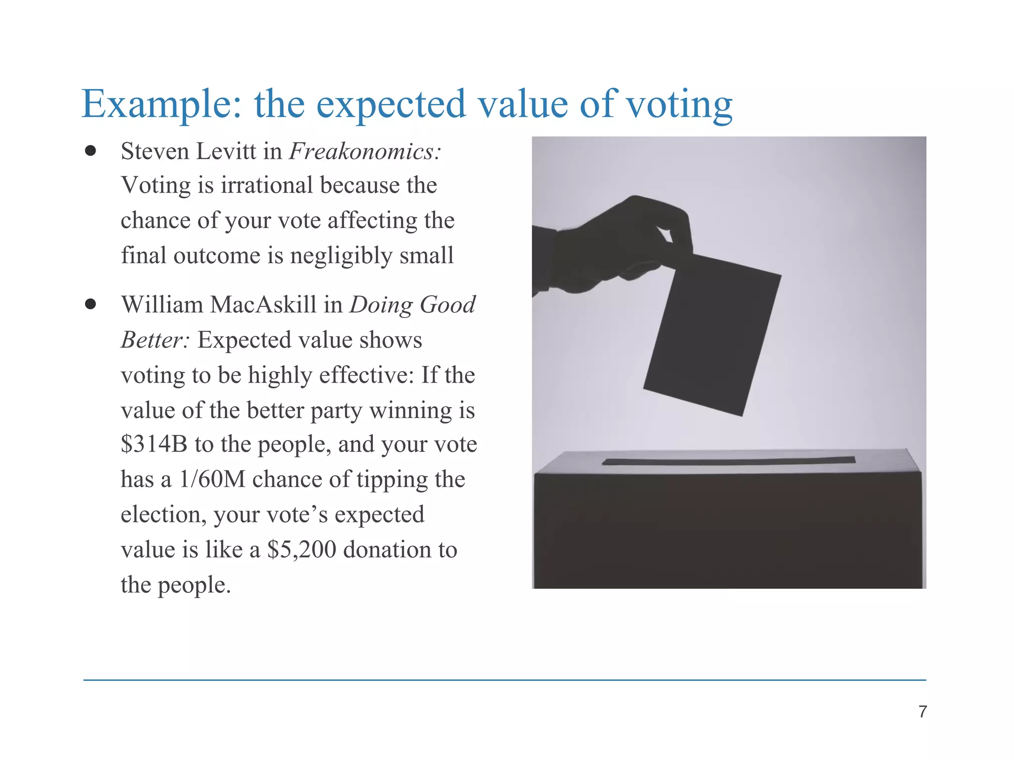 Example: the expected value of voting
● Steven Levitt in Freakonomics:
Voting is irrational because the
chance of your vote affecting the
final outcome is negligibly small
● William MacAskill in Doing Good
Better: Expected value shows
voting to be highly effective: If the
value of the better party winning is
$314B to the people, and your vote
has a 1/60M chance of tipping the
election, your vote’s expected
value is like a $5,200 donation to
the people.
7
 