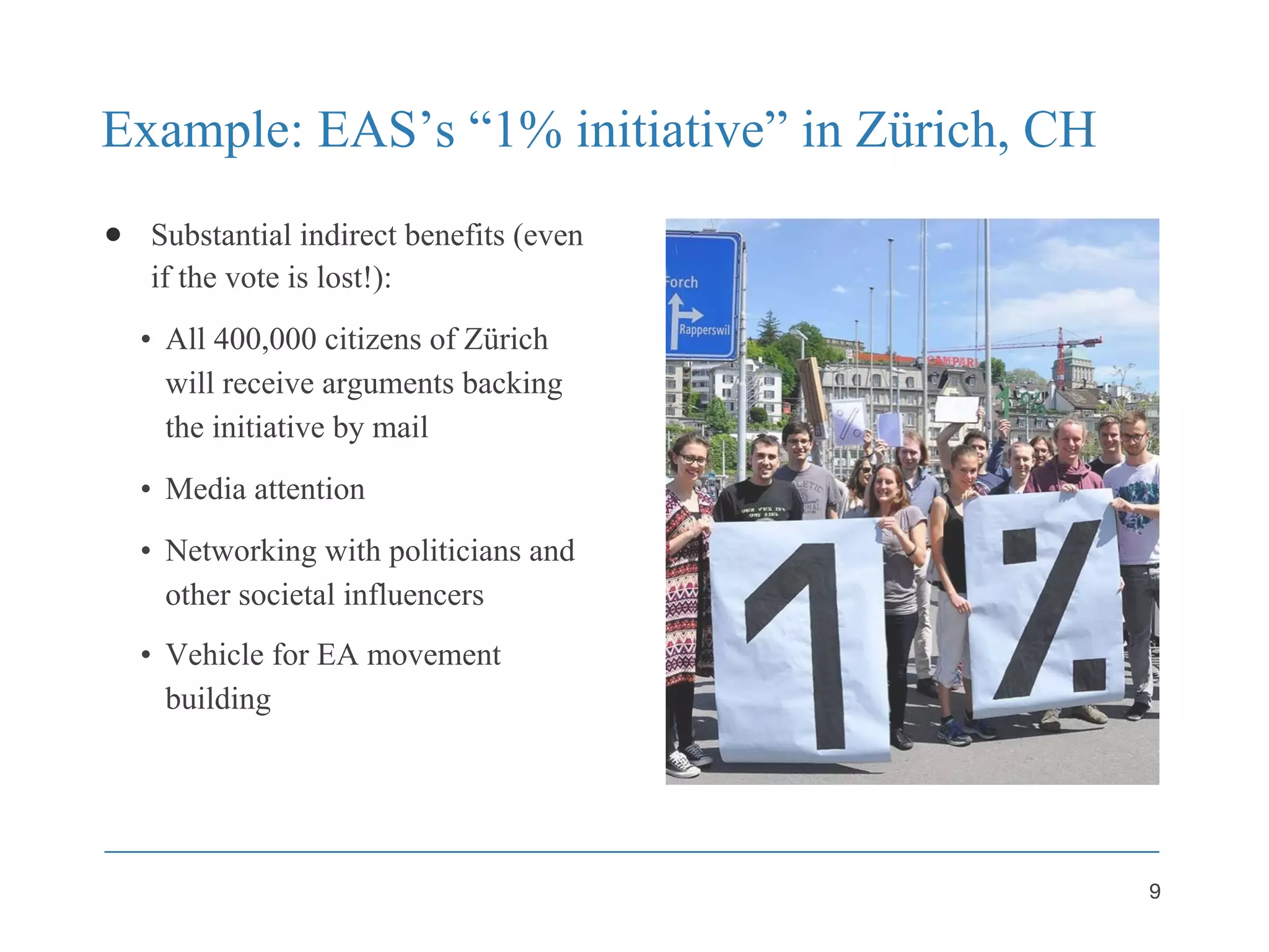Example: EAS’s “1% initiative” in Zürich, CH
● Substantial indirect benefits (even
if the vote is lost!):
• All 400,000 citizens of Zürich
will receive arguments backing
the initiative by mail
• Media attention
• Networking with politicians and
other societal influencers
• Vehicle for EA movement
building
9
 