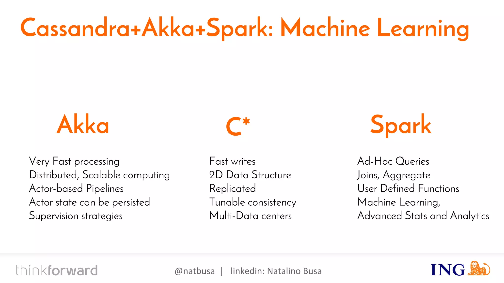 @natbusa | linkedin: Natalino Busa
Cassandra+Akka+Spark: Machine Learning
Fast writes
2D Data Structure
Replicated
Tunable consistency
Multi-Data centers
C*Akka Spark
Very Fast processing
Distributed, Scalable computing
Actor-based Pipelines
Actor state can be persisted
Supervision strategies
Ad-Hoc Queries
Joins, Aggregate
User Defined Functions
Machine Learning,
Advanced Stats and Analytics
 