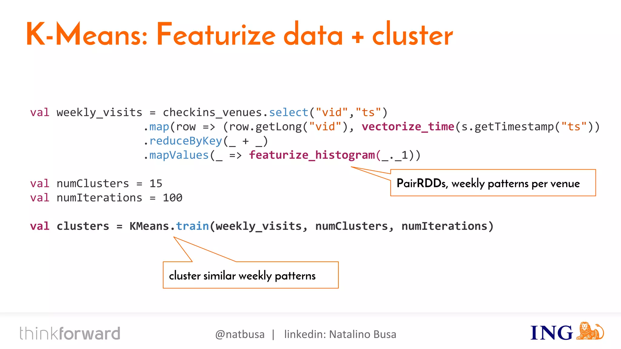 @natbusa | linkedin: Natalino Busa
K-Means: Featurize data + cluster
val weekly_visits = checkins_venues.select("vid","ts")
.map(row => (row.getLong("vid"), vectorize_time(s.getTimestamp("ts"))
.reduceByKey(_ + _)
.mapValues(_ => featurize_histogram(_._1))
val numClusters = 15
val numIterations = 100
val clusters = KMeans.train(weekly_visits, numClusters, numIterations)
PairRDDs, weekly patterns per venue
cluster similar weekly patterns
 
