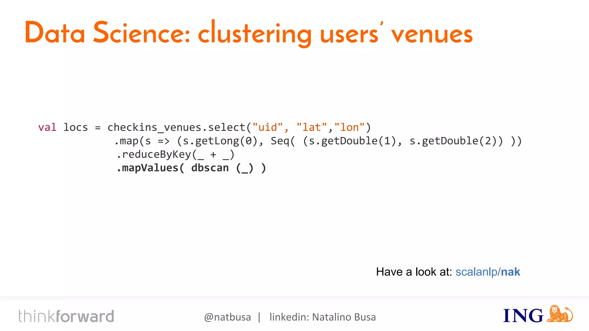 @natbusa | linkedin: Natalino Busa
Data Science: clustering users’ venues
val locs = checkins_venues.select("uid", "lat","lon")
.map(s => (s.getLong(0), Seq( (s.getDouble(1), s.getDouble(2)) ))
.reduceByKey(_ + _)
.mapValues( dbscan (_) )
Have a look at: scalanlp/nak
 