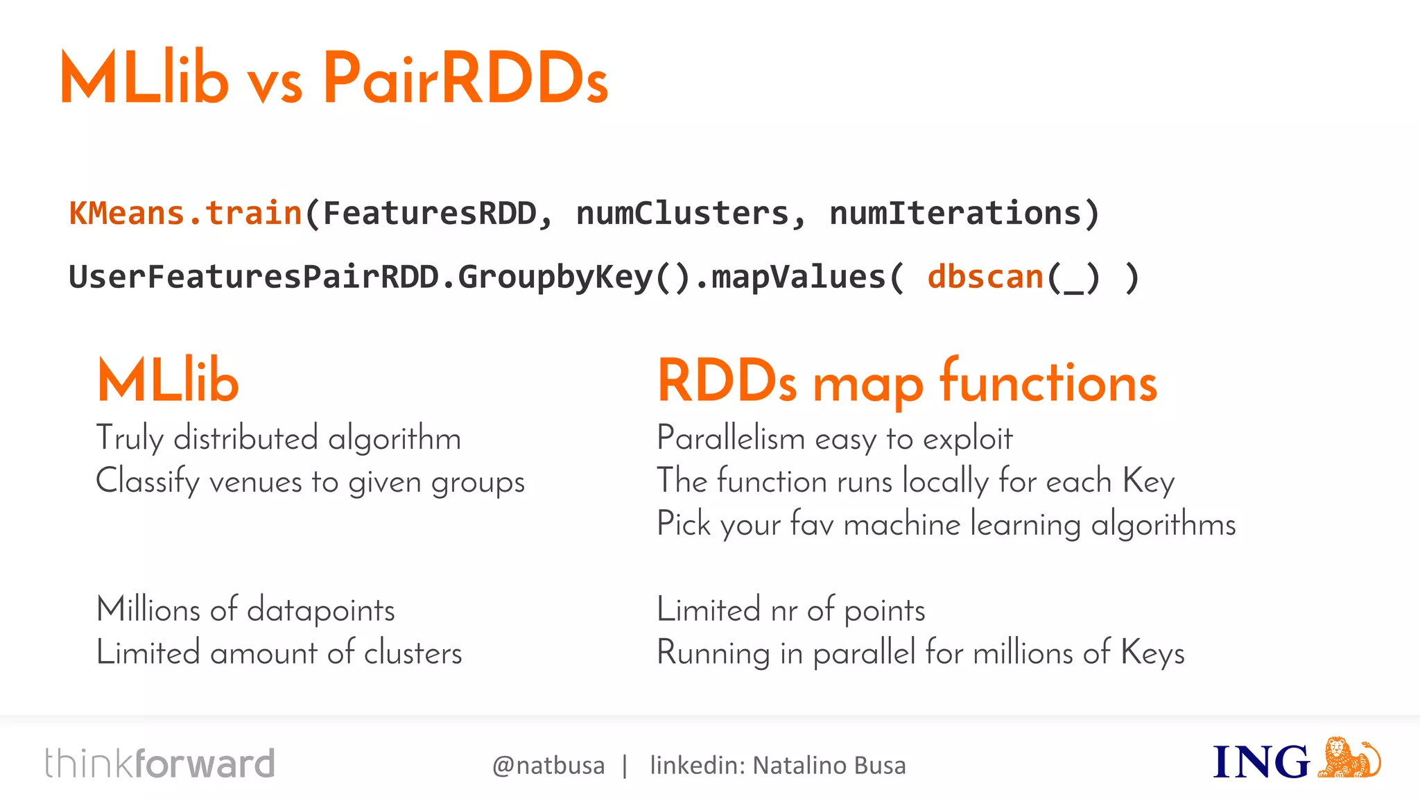 @natbusa | linkedin: Natalino Busa
MLlib vs PairRDDs
KMeans.train(FeaturesRDD, numClusters, numIterations)
UserFeaturesPairRDD.GroupbyKey().mapValues( dbscan(_) )
RDDs map functions
Parallelism easy to exploit
The function runs locally for each Key
Pick your fav machine learning algorithms
Limited nr of points
Running in parallel for millions of Keys
MLlib
Truly distributed algorithm
Classify venues to given groups
Millions of datapoints
Limited amount of clusters
 