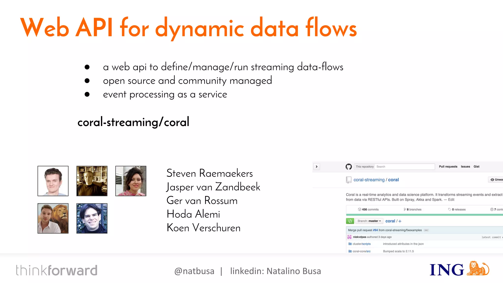 @natbusa | linkedin: Natalino Busa
Akka
Web API for dynamic data flows
● a web api to define/manage/run streaming data-flows
● open source and community managed
● event processing as a service
coral-streaming/coral
Steven Raemaekers
Jasper van Zandbeek
Ger van Rossum
Hoda Alemi
Koen Verschuren
 