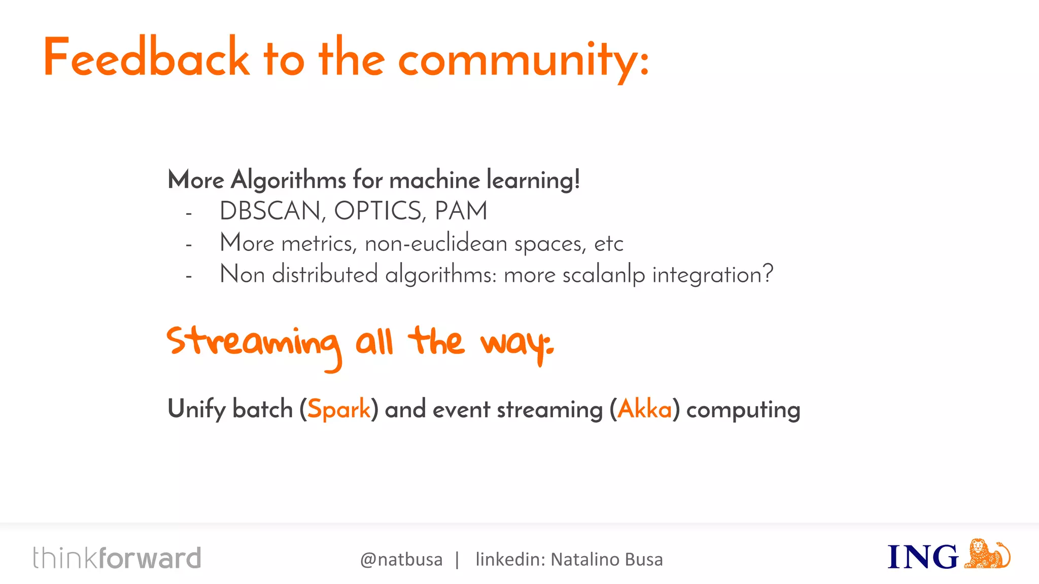 @natbusa | linkedin: Natalino Busa
Akka
Feedback to the community:
More Algorithms for machine learning!
- DBSCAN, OPTICS, PAM
- More metrics, non-euclidean spaces, etc
- Non distributed algorithms: more scalanlp integration?
Streaming all the way:
Unify batch (Spark) and event streaming (Akka) computing
 