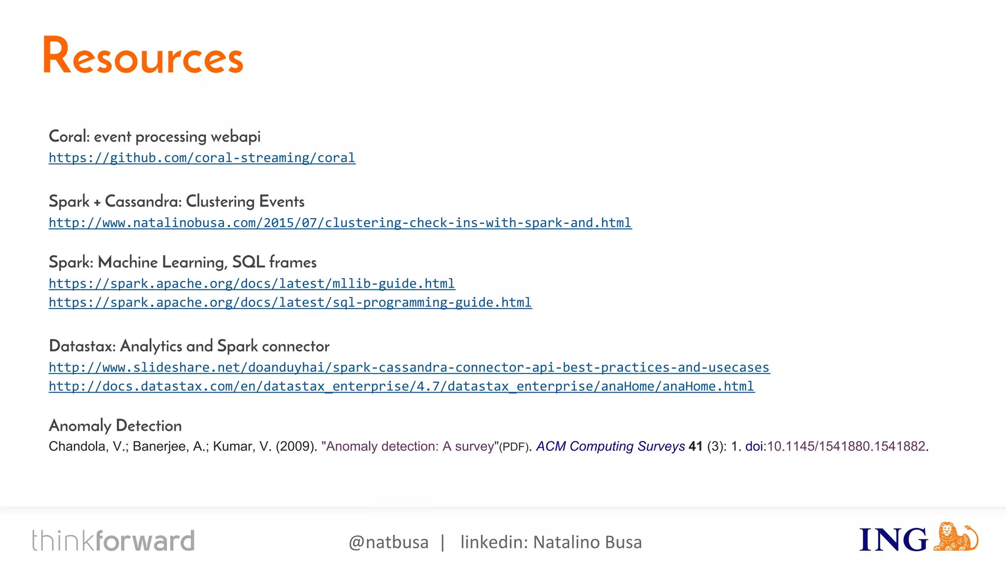 @natbusa | linkedin: Natalino Busa
Resources
Coral: event processing webapi
https://github.com/coral-streaming/coral
Spark + Cassandra: Clustering Events
http://www.natalinobusa.com/2015/07/clustering-check-ins-with-spark-and.html
Spark: Machine Learning, SQL frames
https://spark.apache.org/docs/latest/mllib-guide.html
https://spark.apache.org/docs/latest/sql-programming-guide.html
Datastax: Analytics and Spark connector
http://www.slideshare.net/doanduyhai/spark-cassandra-connector-api-best-practices-and-usecases
http://docs.datastax.com/en/datastax_enterprise/4.7/datastax_enterprise/anaHome/anaHome.html
Anomaly Detection
Chandola, V.; Banerjee, A.; Kumar, V. (2009). "Anomaly detection: A survey"(PDF). ACM Computing Surveys 41 (3): 1. doi:10.1145/1541880.1541882.
 