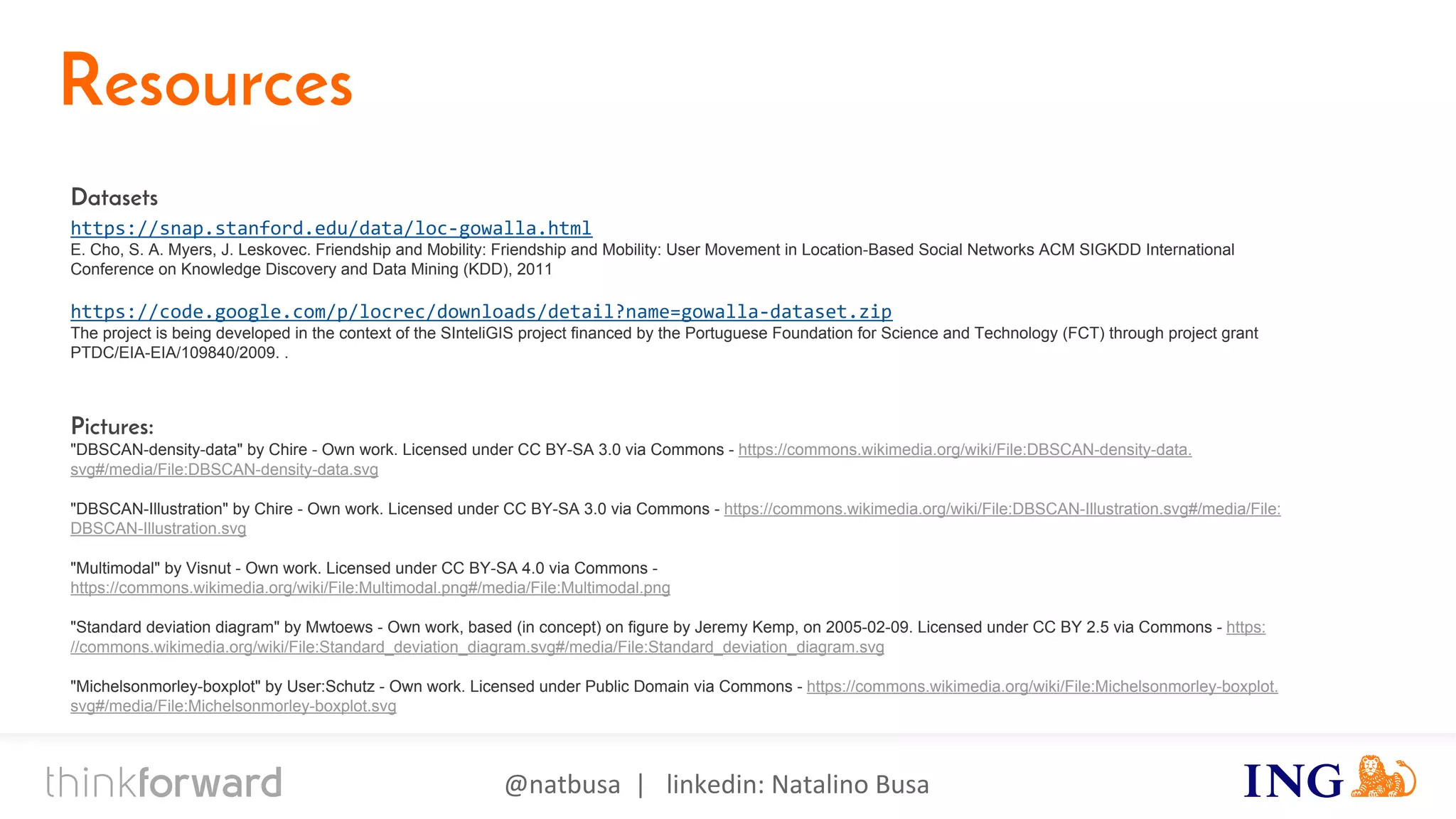 @natbusa | linkedin: Natalino Busa
Resources
Datasets
https://snap.stanford.edu/data/loc-gowalla.html
E. Cho, S. A. Myers, J. Leskovec. Friendship and Mobility: Friendship and Mobility: User Movement in Location-Based Social Networks ACM SIGKDD International
Conference on Knowledge Discovery and Data Mining (KDD), 2011
https://code.google.com/p/locrec/downloads/detail?name=gowalla-dataset.zip
The project is being developed in the context of the SInteliGIS project financed by the Portuguese Foundation for Science and Technology (FCT) through project grant
PTDC/EIA-EIA/109840/2009. .
Pictures:
"DBSCAN-density-data" by Chire - Own work. Licensed under CC BY-SA 3.0 via Commons - https://commons.wikimedia.org/wiki/File:DBSCAN-density-data.
svg#/media/File:DBSCAN-density-data.svg
"DBSCAN-Illustration" by Chire - Own work. Licensed under CC BY-SA 3.0 via Commons - https://commons.wikimedia.org/wiki/File:DBSCAN-Illustration.svg#/media/File:
DBSCAN-Illustration.svg
"Multimodal" by Visnut - Own work. Licensed under CC BY-SA 4.0 via Commons -
https://commons.wikimedia.org/wiki/File:Multimodal.png#/media/File:Multimodal.png
"Standard deviation diagram" by Mwtoews - Own work, based (in concept) on figure by Jeremy Kemp, on 2005-02-09. Licensed under CC BY 2.5 via Commons - https:
//commons.wikimedia.org/wiki/File:Standard_deviation_diagram.svg#/media/File:Standard_deviation_diagram.svg
"Michelsonmorley-boxplot" by User:Schutz - Own work. Licensed under Public Domain via Commons - https://commons.wikimedia.org/wiki/File:Michelsonmorley-boxplot.
svg#/media/File:Michelsonmorley-boxplot.svg
 