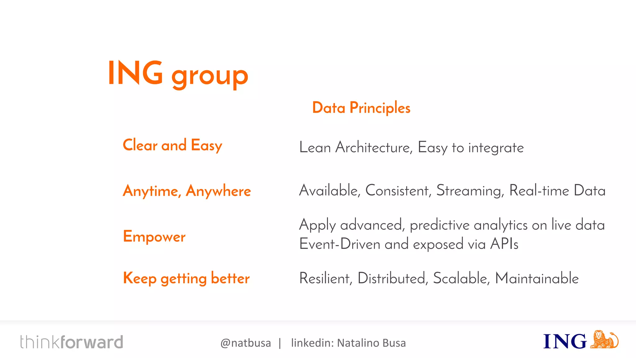 @natbusa | linkedin: Natalino Busa
Apply advanced, predictive analytics on live data
Event-Driven and exposed via APIs
Lean Architecture, Easy to integrate
Available, Consistent, Streaming, Real-time Data
Resilient, Distributed, Scalable, Maintainable
Clear and Easy
Anytime, Anywhere
Empower
Keep getting better
Data Principles
ING group
 