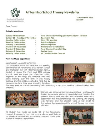 Al Yasmina School Primary Newsletter
                                                                              14 November 2012
                                                                              Issue 09


Dear Parents,

Dates for your Diary

Sunday 18 November            -        Year 6 House Swimming gala from 8.15am – 10.15am
Sunday 25 – Tuesday 27 November        Bookworm Fair
Monday 26 November            -        Next FOY Meeting
Monday 26 November            -        Individual photos
Tuesday 27 November           -        Individual photos
Thursday 29 November          -        National Day Celebrations
Thursday 6 December           -        Year 3 Ancient Egyptian Day
Saturday 8 December           -        Festive Fayre
Monday 10 December            -        Al Yasmina Festive Concert

From The Music Department

YANOMAMO – A HUGE SUCCESS!!!
Last Thursday saw the final rehearsal and evening
performance of Yanomamo at Al Bateen School.
Our 30 children met with 120 other children from Al
Mushrif, Al Muna, The Pearl and BSAK primary
schools, and we spent the afternoon putting
together all the songs and narration they had
been learning over this term. It was hugely
exciting, and the children worked so hard that by
performance time they were sounding fabulous.
The songs were technically demanding, with many sung in two parts, and the children tackled them
brilliantly.

                                       We had solo performances from each school – well done to
                                       Sophia Bustamente who sang beautifully for Al Yasmina. The
                                       parents, friends and teachers who attended were all in
                                       agreement that the performance was stunning. The singing
                                       was fantastic and the children were a real credit to
                                       themselves, their parents and the school. We are very proud
                                       of them!


Mr Hudson has made an audio CD of the Yanomamo
concert. If you wish to purchase a copy, please send 10dhs in
an envelope marked with your child‟s class and name to Mr
Hudson in the Brass Department.
 