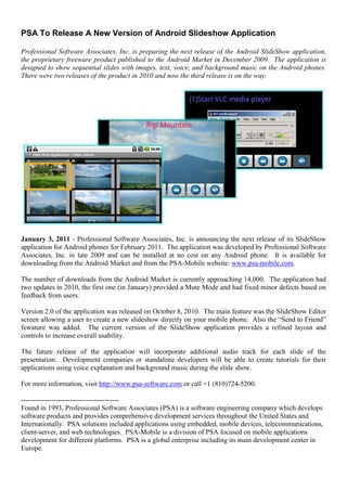 PSA To Release A New Version of Android Slideshow Application

Professional Software Associates, Inc. is preparing the next release of the Android SlideShow application,
the proprietary freeware product published to the Android Market in December 2009. The application is
designed to show sequential slides with images, text, voice, and background music on the Android phones.
There were two releases of the product in 2010 and now the third release is on the way.




January 3, 2011 - Professional Software Associates, Inc. is announcing the next release of its SlideShow
application for Android phones for February 2011. The application was developed by Professional Software
Associates, Inc. in late 2009 and can be installed at no cost on any Android phone. It is available for
downloading from the Android Market and from the PSA-Mobile website: www.psa-mobile.com.

The number of downloads from the Android Market is currently approaching 14,000. The application had
two updates in 2010, the first one (in January) provided a Mute Mode and had fixed minor defects based on
feedback from users.

Version 2.0 of the application was released on October 8, 2010. The main feature was the SlideShow Editor
screen allowing a user to create a new slideshow directly on your mobile phone. Also the “Send to Friend”
fewature was added. The current version of the SlideShow application provides a refined layout and
controls to increase overall usability.

The future release of the application will incorporate additional audio track for each slide of the
presentation. Development companies or standalone developers will be able to create tutorials for their
applications using voice explanation and background music during the slide show.

For more information, visit http://www.psa-software.com or call +1 (810)724-5200.

------------------------------------------
Found in 1993, Professional Software Associates (PSA) is a software engineering company which develops
software products and provides comprehensive development services throughout the United States and
Internationally. PSA solutions included applications using embedded, mobile devices, telecommunications,
client-server, and web technologies. PSA-Mobile is a division of PSA focused on mobile applications
development for different platforms. PSA is a global enterprise including its main development center in
Europe.
 