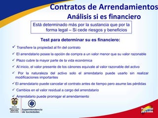 Test para determinar su es financiero:
 Transfiere la propiedad al fin del contrato
 El arrendatario posee la opción de compra a un valor menor que su valor razonable
 Plazo cubre la mayor parte de la vida económica
 Al inicio, el valor presente de los cánones equivale al valor razonable del activo
 Por la naturaleza del activo solo el arrendatario puede usarlo sin realizar
modificaciones importantes
 El arrendatario puede cancelar el contrato antes de tiempo pero asume las pérdidas
 Cambios en el valor residual a cargo del arrendatario
 Arrendatario puede prorrogar el arrendamiento
Está determinado más por la sustancia que por la
forma legal – Si cede riesgos y beneficios
Contratos de Arrendamientos
Análisis si es financiero
 