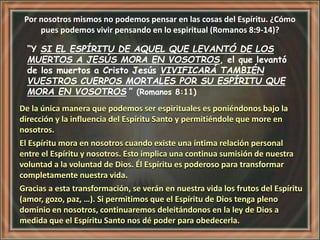 Por nosotros mismos no podemos pensar en las cosas del Espíritu. ¿Cómo
pues podemos vivir pensando en lo espiritual (Romanos 8:9-14)?
“Y SI EL ESPÍRITU DE AQUEL QUE LEVANTÓ DE LOS
MUERTOS A JESÚS MORA EN VOSOTROS, el que levantó
de los muertos a Cristo Jesús VIVIFICARÁ TAMBIÉN
VUESTROS CUERPOS MORTALES POR SU ESPÍRITU QUE
MORA EN VOSOTROS ” (Romanos 8:11)
De la única manera que podemos ser espirituales es poniéndonos bajo la
dirección y la influencia del Espíritu Santo y permitiéndole que more en
nosotros.
El Espíritu mora en nosotros cuando existe una íntima relación personal
entre el Espíritu y nosotros. Esto implica una continua sumisión de nuestra
voluntad a la voluntad de Dios. Él Espíritu es poderoso para transformar
completamente nuestra vida.
Gracias a esta transformación, se verán en nuestra vida los frutos del Espíritu
(amor, gozo, paz, …). Si permitimos que el Espíritu de Dios tenga pleno
dominio en nosotros, continuaremos deleitándonos en la ley de Dios a
medida que el Espíritu Santo nos dé poder para obedecerla.
 