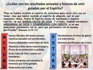 F
U
T
U
R
O
A
C
T
U
A
L
¿Cuáles son los resultados actuales y futuros de vivir
guiados por el Espíritu?
“Pues no habéis recibido el espíritu de esclavitud para estar otra vez en
temor, sino que habéis recibido el espíritu de adopción, por el cual
clamamos: ¡Abba, Padre! El Espíritu mismo da testimonio a nuestro
espíritu, de que SOMOS HIJOS DE DIOS. Y si hijos, también herederos;
HEREDEROS DE DIOS Y COHEREDEROS CON CRISTO, si es que
padecemos juntamente con él, para que juntamente con él seamos
glorificados” (Romanos 8:15-17)
Somos librados del temor porque
nuestros pecados son perdonados.
Somos adoptados como hijos de Dios.
Tenemos a Dios como nuestro papá y
Él nos da su protección y cuidado.
Al ser hijos de Dios, somos sus
herederos.
Cristo comparte con nosotros la
herencia que Él ha ganado.
Padecemos con Cristo.
Heredaremos el reino de gloria
y la vida eterna.
Seremos glorificados con Cristo.
 