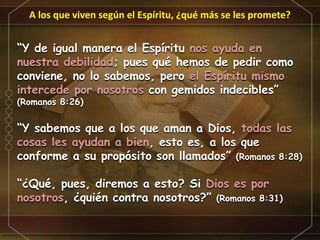A los que viven según el Espíritu, ¿qué más se les promete?
“Y de igual manera el Espíritu nos ayuda en
nuestra debilidad; pues qué hemos de pedir como
conviene, no lo sabemos, pero el Espíritu mismo
intercede por nosotros con gemidos indecibles”
(Romanos 8:26)
“Y sabemos que a los que aman a Dios, todas las
cosas les ayudan a bien, esto es, a los que
conforme a su propósito son llamados” (Romanos 8:28)
“¿Qué, pues, diremos a esto? Si Dios es por
nosotros, ¿quién contra nosotros?” (Romanos 8:31)
 
