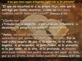 “El que no escatimó ni a su propio Hijo, sino que lo
entregó por todos nosotros, ¿cómo no nos dará
también con él todas las cosas?” (Romanos 8:32)
“¿Quién nos separará del amor de Cristo?
¿Tribulación, o angustia, o persecución, o hambre, o
desnudez, o peligro, o espada?” (Romanos 8:35)
“Antes, en todas estas cosas somos más que
vencedores por medio de aquel que nos amó. Por lo
cual estoy seguro de que ni la muerte, ni la vida, ni
ángeles, ni principados, ni potestades, ni lo presente,
ni lo por venir, ni lo alto, ni lo profundo, ni ninguna
otra cosa creada nos podrá separar del amor de Dios,
que es en Cristo Jesús Señor nuestro” (Romanos 8:37-39)
A los que viven según el Espíritu, ¿qué más se les promete?
 