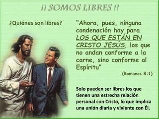 ¿Quiénes son libres? “Ahora, pues, ninguna
condenación hay para
LOS QUE ESTÁN EN
CRISTO JESÚS, los que
no andan conforme a la
carne, sino conforme al
Espíritu”
(Romanos 8:1)
Solo pueden ser libres los que
tienen una estrecha relación
personal con Cristo, lo que implica
una unión diaria y viviente con Él.
 