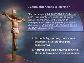 1. No por la ley; porque, como somos
pecadores, ésta solo sirve para
condenarnos.
2. A través de la vida y muerte de Cristo,
el cual se hizo carne y vivió sin pecado.
¿Cómo obtenemos la libertad?
“Porque lo que ERA IMPOSIBLE PARA LA
LEY, por cuanto era débil por la carne,
DIOS, ENVIANDO A SU HIJO en
semejanza de carne de pecado y a causa
del pecado, CONDENÓ AL PECADO EN LA
CARNE” (Romanos 8:3)
 