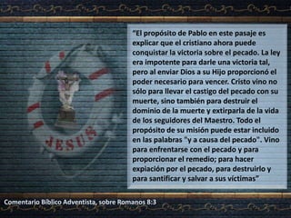 “El propósito de Pablo en este pasaje es
explicar que el cristiano ahora puede
conquistar la victoria sobre el pecado. La ley
era impotente para darle una victoria tal,
pero al enviar Dios a su Hijo proporcionó el
poder necesario para vencer. Cristo vino no
sólo para llevar el castigo del pecado con su
muerte, sino también para destruir el
dominio de la muerte y extirparla de la vida
de los seguidores del Maestro. Todo el
propósito de su misión puede estar incluido
en las palabras "y a causa del pecado". Vino
para enfrentarse con el pecado y para
proporcionar el remedio; para hacer
expiación por el pecado, para destruirlo y
para santificar y salvar a sus víctimas”
Comentario Bíblico Adventista, sobre Romanos 8:3
 