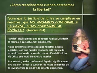 “para que la justicia de la ley se cumpliese en
nosotros, que NO ANDAMOS CONFORME A
LA CARNE, SINO CONFORME AL
ESPÍRITU” (Romanos 8:4)
¿Cómo reaccionamos cuando obtenemos
la libertad?
“Andar” aquí significa una conducta habitual, es decir,
la forma en que actuamos diariamente.
Ya no actuamos controlados por nuestros deseos
egoístas, sino que nuestra conducta está regida de
acuerdo con los dictados y la conducción del Espíritu
de Cristo que mora en nuestro interior.
Por lo tanto, andar conforme al Espíritu significa tener
una vida en la cual se cumplen las justas demandas de
la ley: una vida de amor y de amante obediencia.
 