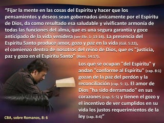 Los que se ocupan "del Espíritu" y
andan "conforme al Espíritu" (cap. 8:1)
gozan de la paz del perdón y la
reconciliación (cap. 5: 1). El amor de
Dios "ha sido derramado" en sus
corazones (cap. 5: 5) y tienen el gozo y
el incentivo de ver cumplidos en su
vida los justos requerimientos de la
ley (cap. 8:4)”
“Fijar la mente en las cosas del Espíritu y hacer que los
pensamientos y deseos sean gobernados únicamente por el Espíritu
de Dios, da como resultado esa saludable y vivificante armonía de
todas las funciones del alma, que es una segura garantía y goce
anticipado de la vida venidera (ver Efe. 1: 13-14). La presencia del
Espíritu Santo produce amor, gozo y paz en la vida (Gál. 5:22),
el comienzo dentro de nosotros del reino de Dios, que es "justicia,
paz y gozo en el Espíritu Santo" (Rom. 14:17).
CBA, sobre Romanos, 8: 6
 