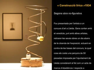 Segona  obra no-figurativa. Fou presentada per l’artista a un concurs d’art a Lleida. Gens conten amb el veredicte, junt amb altres artistes, retiraren les seves obres un dia abans de la cloenda de l’exposició, actuant en contra de les bases del concurs, la qual cosa els costa una penyora de 50 pessetes imposada per l’ajuntament de Lleida considerant el fet com un acte de manca d’obediència i respecte a l’autoritat. Aquest fet també els impedí participar en concursos públics promogut per l’ajuntament de Lleida . « Construcció lírica  » 1934 