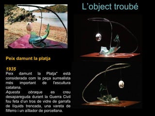 L’object troubé  Peix damunt la Platja" està considerada com la peça surrealista més important de l'escultura catalana. Aquesta obra que es creu desapareguda durant la Guerra Civil fou feta d’un tros de vidre de garrafa de líquids trencada, una vareta de filferro i un aïllador de porcellana.  Peix damunt la platja 1935 